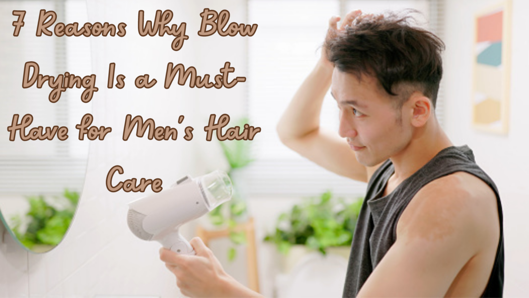 7 Reasons Why Blow Drying Is a Must-Have for Mens Hair Care